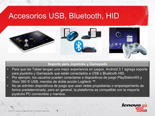 Accesorios USB, Bluetooth, HID




                                                     Soporte para Joysticks y Gamepads
    •      Para que las Tablet tengan una mejor experiencia en juegos, Android 3.1 agrega soporte
           para joysticks y Gamepads que están conectados a USB o Bluetooth HID.
    •      Por ejemplo, los usuarios pueden conectarse a dispositivos de juego PlayStation®3 y
           Xbox 360 ® USB, mandos de doble acción Logitech ™.
    •      No se admiten dispositivos de juego que usan redes propietarias o emparejamiento de
           forma predeterminada, pero en general, la plataforma es compatible con la mayoría
           joysticks PC connectible y mandos.



7       ©
        • 2011 Lenovo Confidential. All rights reserved.
 