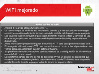 WIFI mejorado

                                                            Redes solidas en WIFI
•       Android 3.1 agrega sólidas funciones Wi-Fi..
•       Un nuevo bloque de Wi-Fi de alto rendimiento permite que las aplicaciones mantengan
        conexiones de alto rendimiento, incluso cuando la pantalla del dispositivo este apagada.
•       Los usuarios pueden aprovechar para jugar, transmitir música, videos y servicios de voz
        durante largos períodos, incluso cuando el dispositivo este inactivo y la pantalla este
        desactivada.
•       Ahora los usuarios pueden configurar a un proxy HTTP para cada punto de acceso Wi-Fi.
•       El navegador utiliza al proxy HTTP para comunicarse con la red sobre el punto de acceso
        y otras aplicaciones también pueden optar por hacerlo.
•        La plataforma también proporciona backup y restore de la configuración de IP y servidor
        proxy definido por el usuario.
•       La plataforma agrega soporte de red de descarga (PNO), un análisis de capacidad que
        conserva el ahorro de energía de la batería en casos donde Wi-Fi debe estar disponible
        constantemente durante largos períodos de tiempo en segundo plano.


    8    ©
         • 2011 Lenovo Confidential. All rights reserved.
 