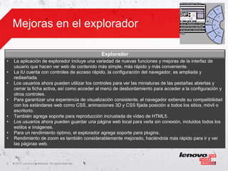 Mejoras en el explorador

                                                       Explorador
•   La aplicación de explorador incluye una variedad de nuevas funciones y mejoras de la interfaz de
    usuario que hacen ver web de contenido más simple, más rápido y más conveniente.
•   La IU cuenta con controles de acceso rápido, la configuración del navegador, es ampliada y
    rediseñada.
•   Los usuarios ahora pueden utilizar los controles para ver las miniaturas de las pestañas abiertas y
    cerrar la ficha activa, así como acceder al menú de desbordamiento para acceder a la configuración y
    otros controles.
•   Para garantizar una experiencia de visualización consistente, el navegador extiende su compatibilidad
    con los estándares web como CSS, animaciones 3D y CSS fijada posición a todos los sitios, móvil o
    escritorio.
•   También agrega soporte para reproducción incrustada de vídeo de HTML5.
•   Los usuarios ahora pueden guardar una página web local para verla sin conexión, incluidos todos los
    estilos e imágenes.
•   Para un rendimiento óptimo, el explorador agrega soporte para plugins.
•   Rendimiento de zoom es también considerablemente mejorado, haciéndola más rápido para ir y ver
    las páginas web.



9   ©
    • 2011 Lenovo Confidential. All rights reserved.
 