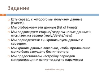 ЗаданиеЕсть сервер, с которого мы получаем данные (tweets).Мы отображаем эти данные (listoftweets)Мы редактируем старые/создаем новые данные и отсылаем на сервер (reply/delete/new)Мы периодически синхронизируем данные с серверомМы храним данные локально, чтобы приложение могло быть запущено без интернетаМы предоставляем настройку периодов синхронизации и какие-то другие параметры11Android first mini party