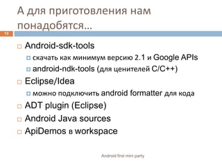 А для приготовления нам понадобятся…Android-sdk-toolsскачать как минимум версию 2.1 и Google APIsandroid-ndk-tools (для ценителей C/C++)Eclipse/Ideaможно подключить android formatter для кода ADT plugin (Eclipse)Android Java sourcesApiDemosв workspace13Android first mini party