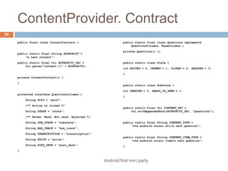 ContentProvider. Contractpublic final class ContentContract {public static final String AUTHORITY = "x.test.content";public static final Uri AUTHORITY_URI = Uri.parse("content://" + AUTHORITY);private ContentContract() {}protected interface QuestionsColumns {	String GUID = "guid";	/** Active or closed */	String STATE = "state";	/** Rated, Read, Not read, Rejected */	String SUB_STATE = "substate";	String HAS_TRACK = "has_track";	String TRANSCRIPTION = "transcription";	String PRICE = "price";	String POST_DATE = "post_date";}public static final class Questions implements QuestionsColumns, BaseColumns {private Questions() {}public static class State {intEDITED = 0, OPENED = 1, CLOSED = 2, DELETED = 3;}public static class Substate {intPENDING = 0, READY_TO_SEND = 1;}public static final Uri CONTENT_URI = Uri.withAppendedPath(AUTHORITY_URI, "questions");public static final String CONTENT_TYPE = "vnd.android.cursor.dir/x.test.question";public static final String CONTENT_ITEM_TYPE = "vnd.android.cursor.item/x.test.question";}20Android first mini party