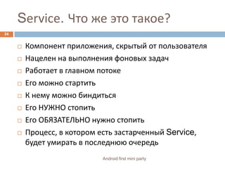 Service. Что же это такое?Компонент приложения, скрытый от пользователяНацелен на выполнения фоновых задачРаботает в главном потокеЕго можно стартитьК нему можно биндитьсяЕго НУЖНО стопитьЕго ОБЯЗАТЕЛЬНО нужно стопитьПроцесс, в котором есть застарченный Service,будет умирать в последнюю очередь24Android first mini party