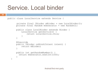 Service. Local binderpublic class LocalService extends Service {       private final IBindermBinder = new LocalBinder();    private final Random mGenerator = new Random();    public class LocalBinder extends Binder {        LocalServicegetService() {            return LocalService.this;        }    }    @Override    public IBinderonBind(Intent intent) {        return mBinder;    }    public intgetRandomNumber() {      return mGenerator.nextInt(100);    }}25Android first mini party