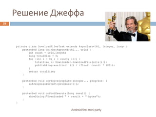 Решение ДжеффаAndroid first mini party29 private class DownloadFilesTask extends AsyncTask<URL, Integer, Long> {     protected Long doInBackground(URL... urls) {         int count = urls.length;         long totalSize = 0;         for (int i = 0; i < count; i++) {             totalSize += Downloader.downloadFile(urls[i]);             publishProgress((int) ((i / (float) count) * 100));         }         return totalSize;     }     protected void onProgressUpdate(Integer... progress) {         setProgressPercent(progress[0]);     }     protected void onPostExecute(Long result) {         showDialog("Downloaded " + result + " bytes");     } }