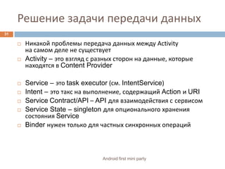 Решение задачи передачи данныхНикакой проблемы передача данных между Activityна самом деле не существуетActivity – это взгляд с разных сторон на данные, которые находятся в Content ProviderService – это task executor (см. IntentService)Intent – это такс на выполнение, содержащий Action и URI ServiceContract/API – API для взаимодействия ссервисомService State – singleton для опционального хранения состояния ServiceBinder нужен только для частных синхронных операций31Android first mini party