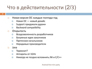 Что в действительности (2/3)Новая версия ОС каждые полгода-годНовая ОС — новый девайсSupport придумали дуракиBackwardcompatibilityОткрытостьВседозволенность разработчиковБезумные идеи заказчиковПретензии начальниковНерадивые производителиJavaТормозит?Аппараты от 1GHzНикогда не поздно вспомнить JNI и C/C++6Android first mini party
