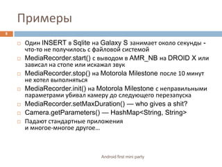 ПримерыОдин INSERT в Sqliteна Galaxy S занимает около секунды - что-то не получилось с файловой системойMediaRecorder.start() с выводом в AMR_NB на DROID X или зависал на стопе или искажал звукMediaRecorder.stop() на Motorola Milestone после 10 минут не хотел выполнятьсяMediaRecorder.init() на Motorola Milestone с неправильными параметрами убивал камеру до следующего перезапускаMediaRecorder.setMaxDuration() — who gives a shit?Camera.getParameters() — HashMap<String, String>Падают стандартные приложения и многое-многое другое…8Android first mini party