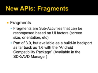    Fragments
     Fragments are Sub-Activities that can be
      recomposed based on UI factors (screen
      size, orientation, etc)
     Part of 3.0, but available as a build-in backport
      as far back as 1.6 with the “Android
      Compatibility Package” (Available in the
      SDK/AVD Manager)
 