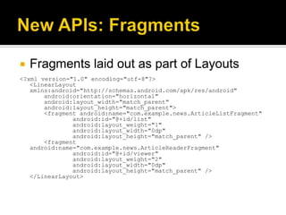    Fragments laid out as part of Layouts
<?xml version="1.0" encoding="utf-8"?>
   <LinearLayout
   xmlns:android="http://schemas.android.com/apk/res/android"
       android:orientation="horizontal"
       android:layout_width="match_parent"
       android:layout_height="match_parent">
       <fragment android:name="com.example.news.ArticleListFragment"
               android:id="@+id/list"
               android:layout_weight="1"
               android:layout_width="0dp"
               android:layout_height="match_parent" />
       <fragment
   android:name="com.example.news.ArticleReaderFragment"
               android:id="@+id/viewer"
               android:layout_weight="2"
               android:layout_width="0dp"
               android:layout_height="match_parent" />
   </LinearLayout>
 