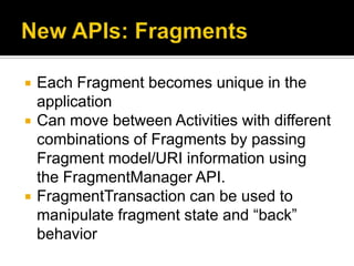    Each Fragment becomes unique in the
    application
   Can move between Activities with different
    combinations of Fragments by passing
    Fragment model/URI information using
    the FragmentManager API.
   FragmentTransaction can be used to
    manipulate fragment state and “back”
    behavior
 