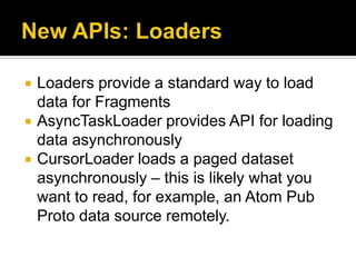    Loaders provide a standard way to load
    data for Fragments
   AsyncTaskLoader provides API for loading
    data asynchronously
   CursorLoader loads a paged dataset
    asynchronously – this is likely what you
    want to read, for example, an Atom Pub
    Proto data source remotely.
 