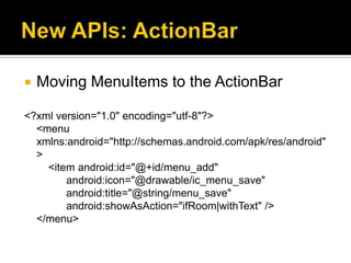    Moving MenuItems to the ActionBar

<?xml version="1.0" encoding="utf-8"?>
  <menu
  xmlns:android="http://schemas.android.com/apk/res/android"
  >
    <item android:id="@+id/menu_add"
        android:icon="@drawable/ic_menu_save"
        android:title="@string/menu_save"
        android:showAsAction="ifRoom|withText" />
  </menu>
 