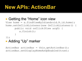    Getting the “Home” icon view
View home = a.findViewById(android.R.id.home);
home.setOnClickListener(new OnClickListener() {
      public void onClick(View arg0) {
         a.finish();
      }
});
   Adding “Up” marker
ActionBar actionBar = this.getActionBar();
actionBar.setDisplayHomeAsUpEnabled(true);
 