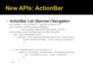    ActionBar List (Spinner) Navigation
    ActionBar actionBar = getActionBar();
    actionBar.setNavigationMode(
             ActionBar.NAVIGATION_MODE_LIST);
    actionBar.setListNavigationCallbacks(
       new SpinnerAdapter(){
          public View getDropDownView(int position,
              View convertView, View Group parent){
              // …
          }

    }, new OnNavigationListener(){
          public boolean onNavigationItemSelected(
              int itemPosition, long itemId){
            //…
          }
    });
 