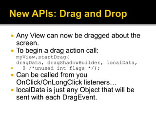    Any View can now be dragged about the
    screen.
   To begin a drag action call:
    myView.startDrag(
    dragData, dragShadowBuilder, localData,
     0 /*unused int flags */);
   Can be called from you
    OnClick/OnLongClick listeners…
   localData is just any Object that will be
    sent with each DragEvent.
 