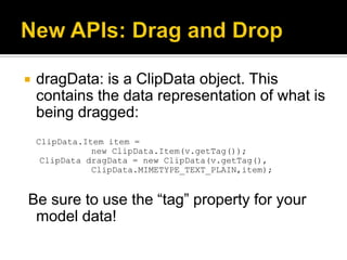    dragData: is a ClipData object. This
    contains the data representation of what is
    being dragged:
    ClipData.Item item =
               new ClipData.Item(v.getTag());
     ClipData dragData = new ClipData(v.getTag(),
               ClipData.MIMETYPE_TEXT_PLAIN,item);


Be sure to use the “tag” property for your
 model data!
 