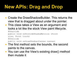  Create the DrawShadowBuilder. This returns the
  view that is dragged about under the pointer.
 This class takes a View as an argument and
  looks a lot like the stock View paint lifecycle.
    @Override
    public void onProvideShadowMetrics (Point
    size, Point touch)
    @Override
    public void onDrawShadow(Canvas canvas)
 The first method sets the bounds, the second
  paints to the canvas.
 You can use the View’s existing draw() method
  then mutate it
 
