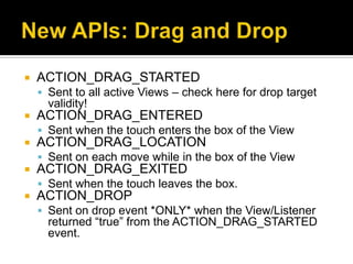    ACTION_DRAG_STARTED
     Sent to all active Views – check here for drop target
      validity!
   ACTION_DRAG_ENTERED
     Sent when the touch enters the box of the View
   ACTION_DRAG_LOCATION
     Sent on each move while in the box of the View
   ACTION_DRAG_EXITED
     Sent when the touch leaves the box.
   ACTION_DROP
     Sent on drop event *ONLY* when the View/Listener
      returned “true” from the ACTION_DRAG_STARTED
      event.
 