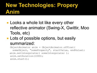    Looks a whole lot like every other
    reflective animator (Swing-X, Gwittir, Moo
    Tools, etc)
   Lots of possible options, but easily
    summarized:
    ObjectAnimator anim = ObjectAnimator.ofFloat(
      someObject, “someProperty", startValue, endValue);
    anim.setInterpolater( someInterpolater );
    anim.setDuration(1000);
    anim.start();
 