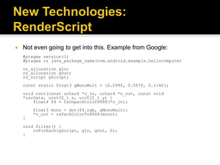    Not even going to get into this. Example from Google:
    #pragma version(1)
    #pragma rs java_package_name(com.android.example.hellocompute)
    rs_allocation gIn;
    rs_allocation gOut;
    rs_script gScript;
    const static float3 gMonoMult = {0.299f, 0.587f, 0.114f};
    void root(const uchar4 *v_in, uchar4 *v_out, const void
    *usrData, uint32_t x, uint32_t y) {
        float4 f4 = rsUnpackColor8888(*v_in);
        float3 mono = dot(f4.rgb, gMonoMult);
        *v_out = rsPackColorTo8888(mono);
    }
    void filter() {
        rsForEach(gScript, gIn, gOut, 0);
    }
 