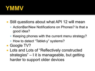    Still questions about what API 12 will mean
     ActionBar/New Notifications on Phones? Is that a
      good idea?
     Keeping phones with the current menu strategy?
     How to detect “Tablet-y” systems?
   Google TV?
   Lots and Lots of “Reflectively constructed
    strategies” – I it is manageable, but getting
    harder to support older devices
 