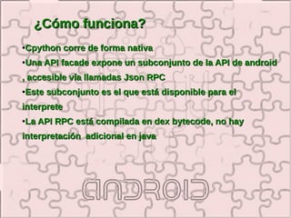 ¿Cómo funciona?
●   Cpython corre de forma nativa
●   Una API facade expone un subconjunto de la API de android
, accesible vía llamadas Json RPC
●   Este subconjunto es el que está disponible para el
interprete
●   La API RPC está compilada en dex bytecode, no hay
interpretación adicional en java
 