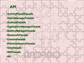 API
●   ActivityResultFacade
●   AlarmManagerFacade
●   AndroidFacade
●   ApplicationManagerFacade
●   BatteryManagerFacade
●   BluetoothFacade
●   CameraFacade
●   PulseGeneratorFacade
●   SmsFacade
●   WifiFacade
●   etc
 