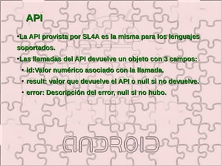 API
●   La API provista por SL4A es la misma para los lenguajes
soportados.
●   Las llamadas del API devuelve un objeto con 3 campos:
    ●   id:Valor numérico asociado con la llamada.
    ●   result: valor que devuelve el API o null si no devuelve.
    ●   error: Descripción del error, null si no hubo.
 