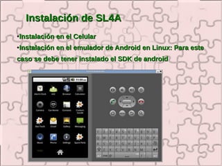 Instalación de SL4A
●   Instalación en el Celular
●   Instalación en el emulador de Android en Linux: Para este
caso se debe tener instalado el SDK de android
 