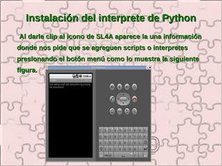 Instalación del interprete de Python
Al darle clip al icono de SL4A aparece la una información
donde nos pide que se agreguen scripts o interpretes
presionando el botón menú como lo muestra la siguiente
figura.
 