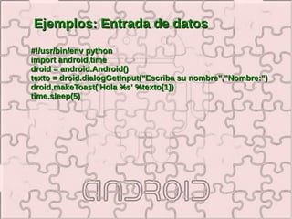 Ejemplos: Entrada de datos
#!/usr/bin/env python
import android,time
droid = android.Android()
texto = droid.dialogGetInput("Escriba su nombre","Nombre:")
droid.makeToast('Hola %s' %texto[1])
time.sleep(5)
 