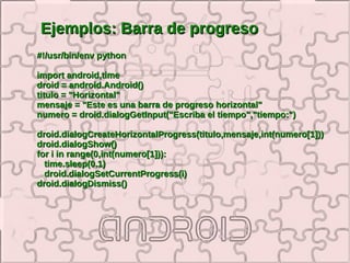Ejemplos: Barra de progreso
#!/usr/bin/env python

import android,time
droid = android.Android()
titulo = "Horizontal"
mensaje = "Este es una barra de progreso horizontal"
numero = droid.dialogGetInput("Escriba el tiempo","tiempo:")

droid.dialogCreateHorizontalProgress(titulo,mensaje,int(numero[1]))
droid.dialogShow()
for i in range(0,int(numero[1])):
  time.sleep(0.1)
  droid.dialogSetCurrentProgress(i)
droid.dialogDismiss()
 