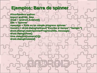 Ejemplos: Barra de spinner
#!/usr/bin/env python
import android, time
droid = android.Android()
title = 'Spinner'
message = 'Este es un simple progreso spinner.'
numero = droid.dialogGetInput("Escriba el tiempo","tiempo:")
droid.dialogCreateSpinnerProgress(title, message)
droid.dialogShow()
time.sleep(int(numero[1]))
droid.dialogDismiss()
 