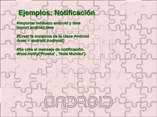 Ejemplos: Notificación
#importar módulos android y time
import android,time

#Crear la instancia de la clase Android
droid = android.Android()

#Se crea el mensaje de notificación.
droid.notify('Prueba' , 'Hola Mundo!')
 