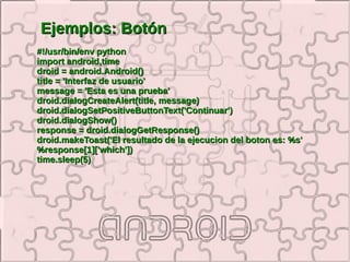 Ejemplos: Botón
#!/usr/bin/env python
import android,time
droid = android.Android()
title = 'Interfaz de usuario'
message = 'Esta es una prueba'
droid.dialogCreateAlert(title, message)
droid.dialogSetPositiveButtonText('Continuar')
droid.dialogShow()
response = droid.dialogGetResponse()
droid.makeToast('El resultado de la ejecucion del boton es: %s'
%response[1]['which'])
time.sleep(5)
 