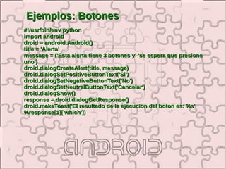 Ejemplos: Botones
#!/usr/bin/env python
import android
droid = android.Android()
title = 'Alerta'
message = ('Esta alerta tiene 3 botones y' 'se espera que presione
uno')
droid.dialogCreateAlert(title, message)
droid.dialogSetPositiveButtonText('Si')
droid.dialogSetNegativeButtonText('No')
droid.dialogSetNeutralButtonText('Cancelar')
droid.dialogShow()
response = droid.dialogGetResponse()
droid.makeToast('El resultado de la ejecucion del boton es: %s'
%response[1]['which'])
 