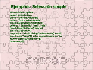 Ejemplos: Selección simple
#!/usr/bin/env python
import android,time
droid = android.Android()
titulo = 'Color seleccionado'
droid.dialogCreateAlert(titulo)
colores = ('amarillo', 'azul', 'rojo')
droid.dialogSetItems(colores)
droid.dialogShow()
respuesta = droid.dialogGetResponse().result
droid.makeToast('El color seleccionado es: %s'
%colores[respuesta['item']])
time.sleep(5)
 