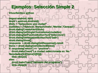 Ejemplos: Selección Simple 2
#!/usr/bin/env python

import android, time
droid = android.Android()
titulo = "Seleccione una ciudad"
ciudades = ['Valencia','Barquisimeto','Merida','Caracas']
droid.dialogCreateAlert(titulo)
droid.dialogSetSingleChoiceItems(ciudades)
droid.dialogSetPositiveButtonText('Seleccione')
droid.dialogSetNegativeButtonText('Salir')
droid.dialogShow()
respuesta = droid.dialogGetResponse().result
items = droid.dialogGetSelectedItems()
if respuesta['which'] == "positive":
   droid.makeToast("La ciudad seleccionada es: %s "
%ciudades[int(items[1][0])])
   time.sleep(2)
else:
   droid.makeToast("Saliendo del programa")
   time.sleep(2)
 