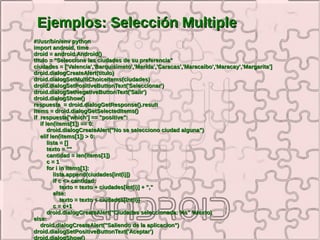 Ejemplos: Selección Multiple
#!/usr/bin/env python
import android, time
droid = android.Android()
titulo = "Seleccione las ciudades de su preferencia"
ciudades = ['Valencia','Barquisimeto','Merida','Caracas','Maracaibo','Maracay','Margarita']
droid.dialogCreateAlert(titulo)
droid.dialogSetMultiChoiceItems(ciudades)
droid.dialogSetPositiveButtonText('Seleccionar')
droid.dialogSetNegativeButtonText('Salir')
droid.dialogShow()
respuesta = droid.dialogGetResponse().result
items = droid.dialogGetSelectedItems()
if respuesta['which'] == "positive":
   if len(items[1]) == 0:
       droid.dialogCreateAlert("No se selecciono ciudad alguna")
   elif len(items[1]) > 0:
       lista = []
       texto = ""
       cantidad = len(items[1])
       c=1
       for i in items[1]:
          lista.append(ciudades[int(i)])
          if c <> cantidad:
             texto = texto + ciudades[int(i)] + ","
          else:
             texto = texto + ciudades[int(i)]
          c = c+1
       droid.dialogCreateAlert("Ciudades seleccionada: %s" %texto)
else:
   droid.dialogCreateAlert("Saliendo de la aplicacion")
droid.dialogSetPositiveButtonText('Aceptar')
droid.dialogShow()
 