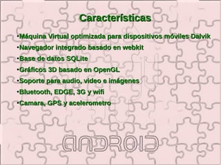 Características
●   Máquina Virtual optimizada para dispositivos móviles Dalvik
●   Navegador integrado basado en webkit
●   Base de datos SQLite
●   Gráficos 3D basado en OpenGL
●   Soporte para audio, video e imágenes
●   Bluetooth, EDGE, 3G y wifi
●   Camara, GPS y acelerometro
 