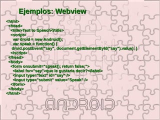 Ejemplos: Webview
<html>
 <head>
  <title>Text to Speech</title>
  <script>
    var droid = new Android();
    var speak = function() {
   droid.postEvent("say", document.getElementById("say").value); }
  </script>
 </head>
 <body>
  <form onsubmit="speak(); return false;">
    <label for="say">que le gustaria decir?</label>
    <input type="text" id="say" />
    <input type="submit" value="Speak" />
  </form>
 </body>
</html>
 