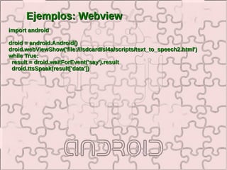 Ejemplos: Webview
import android

droid = android.Android()
droid.webViewShow('file:///sdcard/sl4a/scripts/text_to_speech2.html')
while True:
 result = droid.waitForEvent('say').result
 droid.ttsSpeak(result['data'])
 