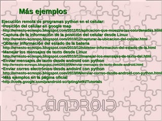 Más ejemplos
Ejecución remota de programas python en el celular:
●Posición del celular en google map

http://ernesto-ecrespo.blogspot.com/2011/01/aplicacion-que-muestra-las-coordenadas.html
●   Captura de la información de la posición del celular desde Linux
http://ernesto-ecrespo.blogspot.com/2010/12/capturar-la-ubicacion-del-celular.html
●   Obtener información del estado de la bateria
http://ernesto-ecrespo.blogspot.com/2010/12/obtener-informacion-del-estado-de-la.html
●   Manejar los mensajes de texto desde Linux
http://ernesto-ecrespo.blogspot.com/2010/12/manejar-los-mensajes-de-texto-del.html
●   Enviar mensajes de texto desde android con python
http://ernesto-ecrespo.blogspot.com/2010/06/enviar-mensajes-de-texto-desde-android.html
●   Enviar correo electrónico desde andoird con python
http://ernesto-ecrespo.blogspot.com/2010/06/enviar-correo-desde-android-con-python.html
●   Más ejemplos en la página oficial
http://code.google.com/p/android-scripting/wiki/Tutorials
●
 