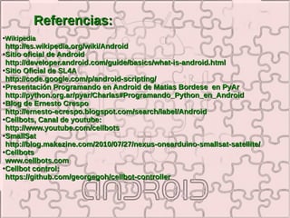 Referencias:
Wikipedia
●


 http://es.wikipedia.org/wiki/Android
●Sitio oficial de Android

 http://developer.android.com/guide/basics/what-is-android.html
●Sitio Oficial de SL4A

 http://code.google.com/p/android-scripting/
●Presentación Programando en Android de Matias Bordese en PyAr

 http://python.org.ar/pyar/Charlas#Programando_Python_en_Android
●Blog de Ernesto Crespo

 http://ernesto-ecrespo.blogspot.com/search/label/Android
●Cellbots, Canal de youtube:

 http://www.youtube.com/cellbots
●SmallSat

 http://blog.makezine.com/2010/07/27/nexus-onearduino-smallsat-satellite/
●Cellbots

 www.cellbots.com
●Cellbot control:

 https://github.com/georgegoh/cellbot-controller
 