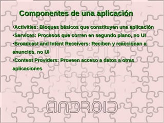 Componentes de una aplicación
●   Activities: Bloques básicos que constituyen una aplicación
●   Services: Procesos que corren en segundo plano, no UI
●   Broadcast and Intent Receivers: Reciben y reaccionan a
anuncios, no UI
●   Content Providers: Proveen acceso a datos a otras
aplicaciones
 