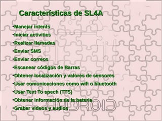 Características de SL4A
●   Manejar intents
●   Iniciar activities
●   Realizar llamadas
●   Enviar SMS
●   Enviar correos
●   Escanear códigos de Barras
●   Obtener localización y valores de sensores
●   Usar comunicaciones como wifi o bluetooth
●   Usar Text To spech (TTS)
●   Obtener información de la bateria
●   Grabar videos y audios
 