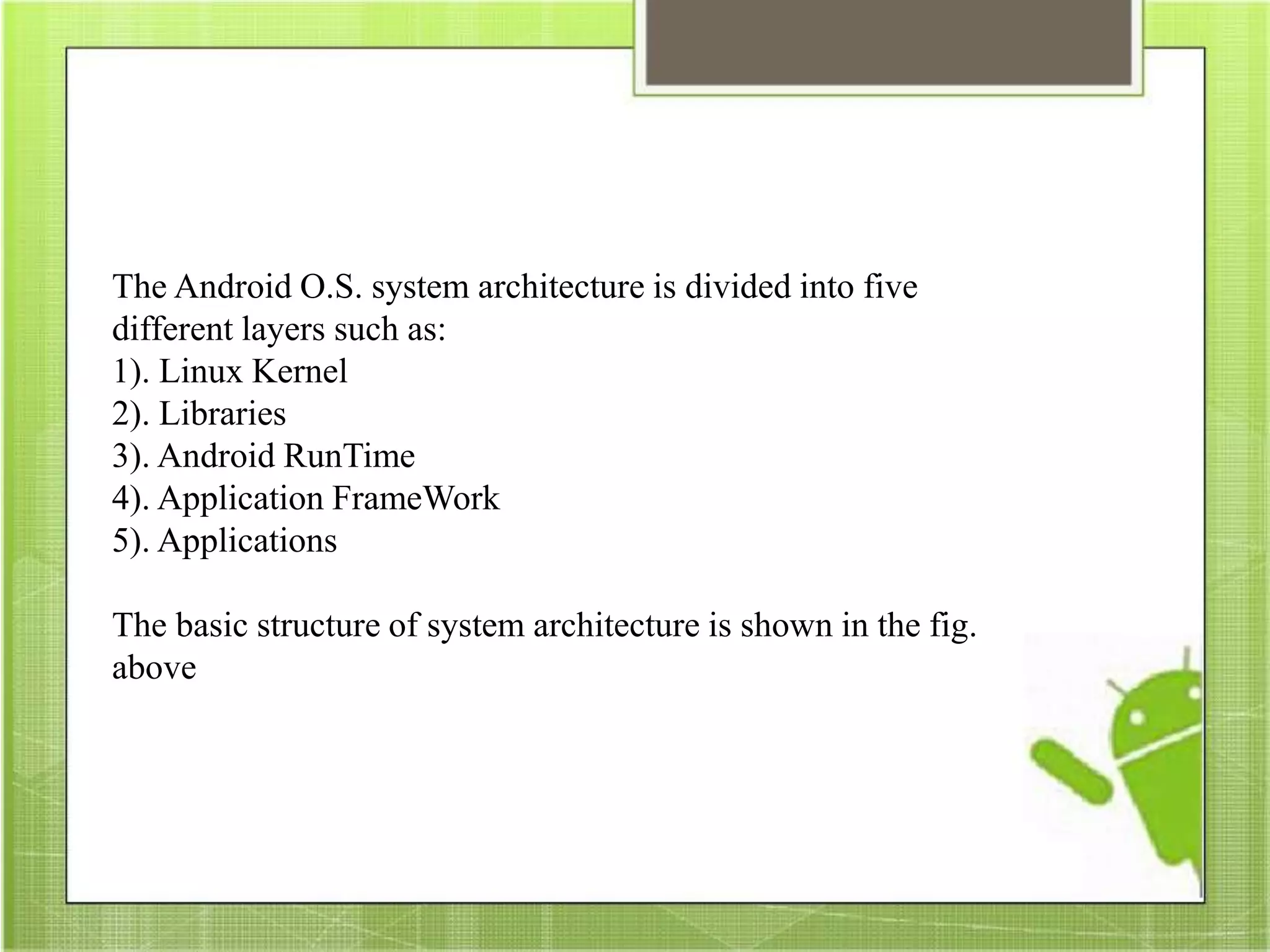 The Android O.S. system architecture is divided into five
different layers such as:
1). Linux Kernel
2). Libraries
3). Android RunTime
4). Application FrameWork
5). Applications
The basic structure of system architecture is shown in the fig.
above
 