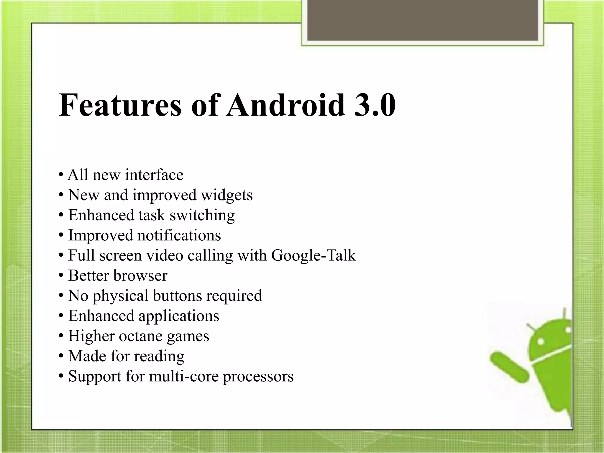 Features of Android 3.0
• All new interface
• New and improved widgets
• Enhanced task switching
• Improved notifications
• Full screen video calling with Google-Talk
• Better browser
• No physical buttons required
• Enhanced applications
• Higher octane games
• Made for reading
• Support for multi-core processors
 