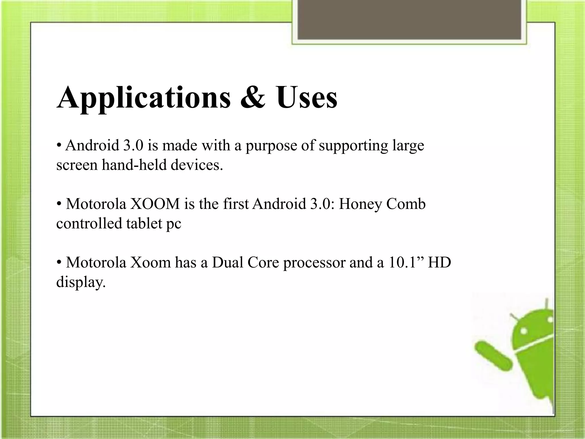 Applications & Uses
• Android 3.0 is made with a purpose of supporting large
screen hand-held devices.
• Motorola XOOM is the first Android 3.0: Honey Comb
controlled tablet pc
• Motorola Xoom has a Dual Core processor and a 10.1” HD
display.
 